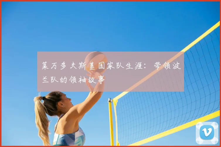 莱万多夫斯基国家队生涯：带领波兰队的领袖故事
