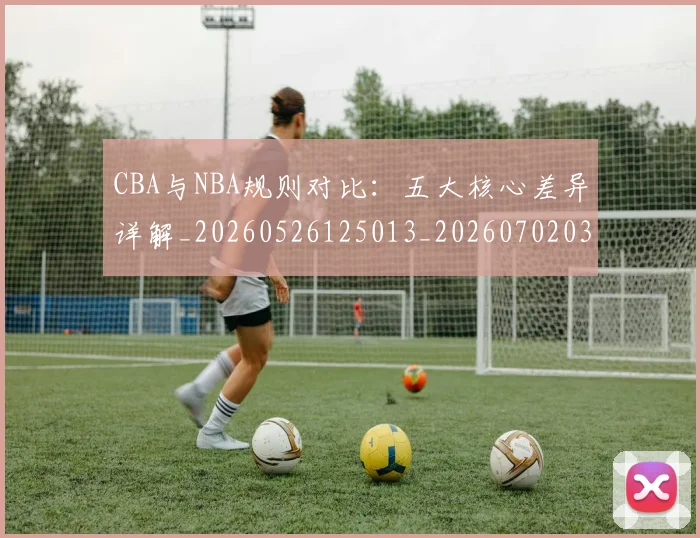 CBA与NBA规则对比：五大核心差异详解_20260526125013_20260702035131