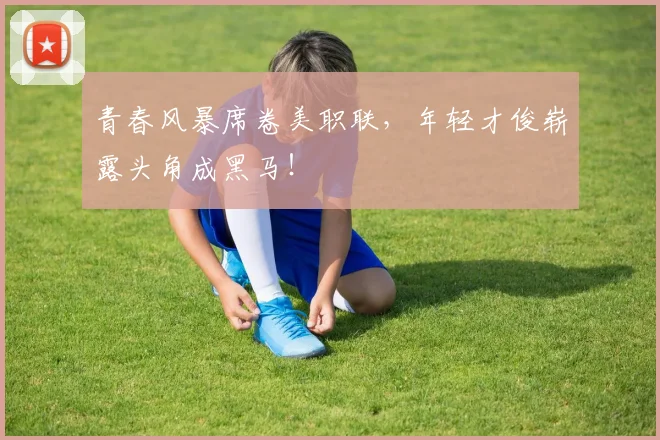 青春风暴席卷美职联,年轻才俊崭露头角成黑马!