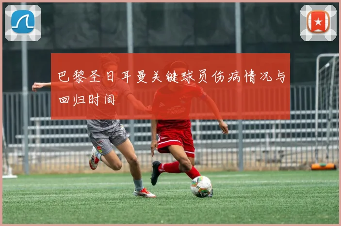 巴黎圣日耳曼关键球员伤病情况与回归时间