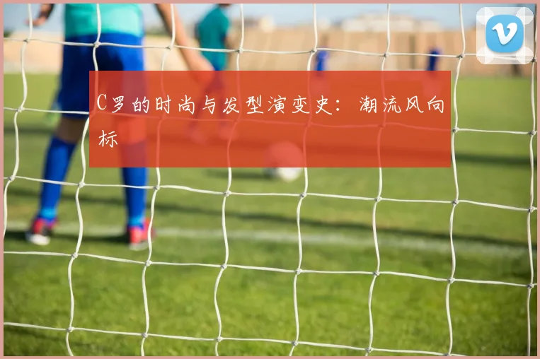 C罗的时尚与发型演变史：潮流风向标