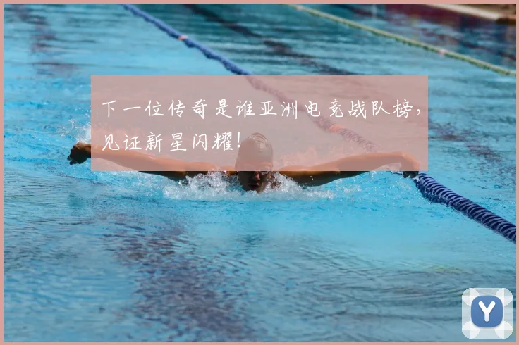 下一位传奇是谁亚洲电竞战队榜，见证新星闪耀！
