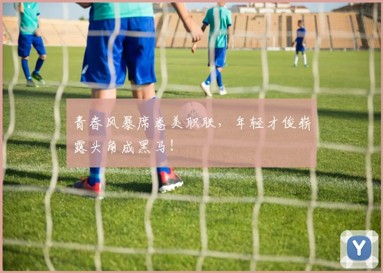 青春风暴席卷美职联，年轻才俊崭露头角成黑马！