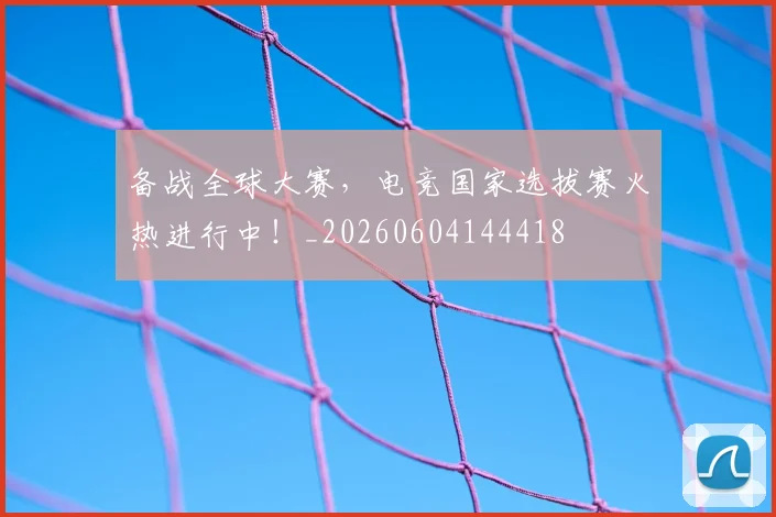 备战全球大赛，电竞国家选拔赛火热进行中！_20260604144418
