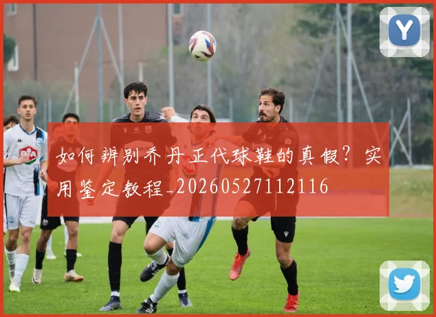 如何辨别乔丹正代球鞋的真假？实用鉴定教程_20260527112116