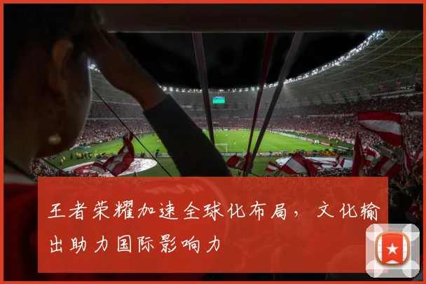 王者荣耀加速全球化布局，文化输出助力国际影响力