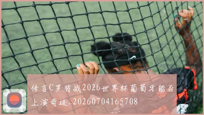 传言C罗将战2026世界杯葡萄牙能否上演奇迹_20260704165708