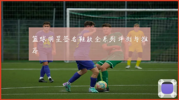篮球明星签名鞋款全系列评测与推荐