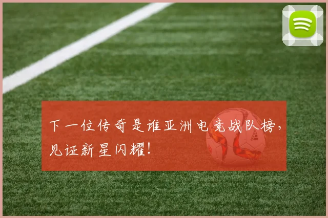 下一位传奇是谁亚洲电竞战队榜，见证新星闪耀！