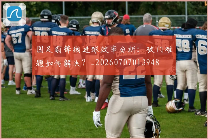 国足前锋线进球效率分析：破门难题如何解决？_20260707013948