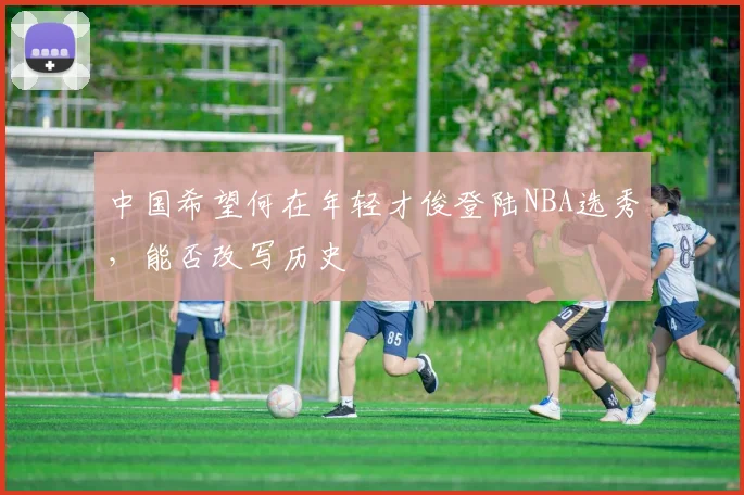 中国希望何在年轻才俊登陆NBA选秀，能否改写历史