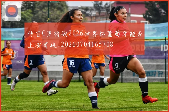 传言C罗将战2026世界杯葡萄牙能否上演奇迹_20260704165708