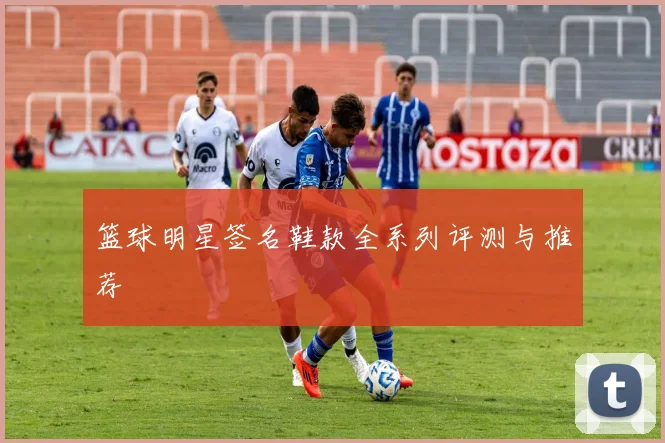 篮球明星签名鞋款全系列评测与推荐