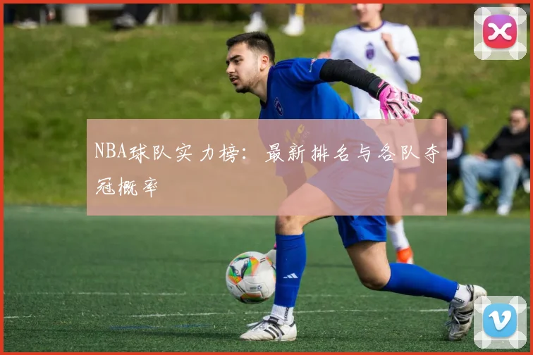 NBA球队实力榜：最新排名与各队夺冠概率