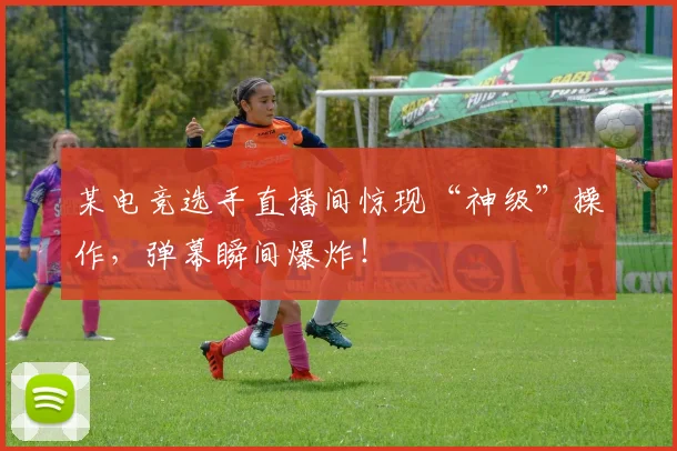 某电竞选手直播间惊现“神级”操作，弹幕瞬间爆炸！
