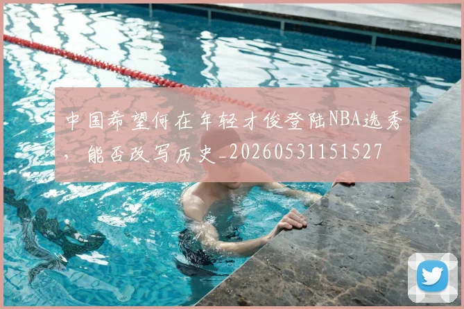 中国希望何在年轻才俊登陆NBA选秀，能否改写历史_20260531151527
