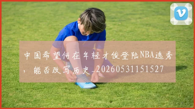 中国希望何在年轻才俊登陆NBA选秀,能否改写历史_20260531151527